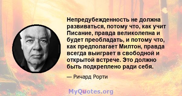 Непредубежденность не должна развиваться, потому что, как учит Писание, правда великолепна и будет преобладать, и потому что, как предполагает Милтон, правда всегда выиграет в свободной и открытой встрече. Это должно