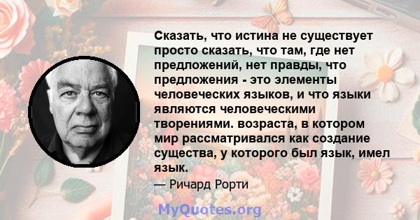 Сказать, что истина не существует просто сказать, что там, где нет предложений, нет правды, что предложения - это элементы человеческих языков, и что языки являются человеческими творениями. возраста, в котором мир