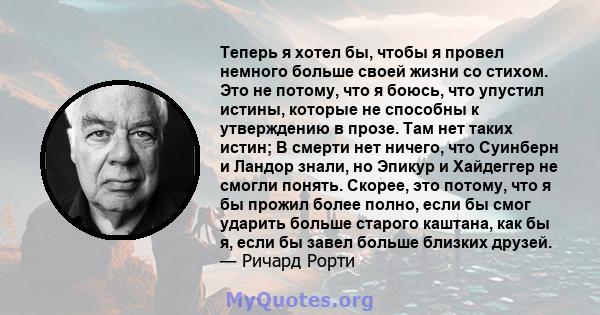 Теперь я хотел бы, чтобы я провел немного больше своей жизни со стихом. Это не потому, что я боюсь, что упустил истины, которые не способны к утверждению в прозе. Там нет таких истин; В смерти нет ничего, что Суинберн и 