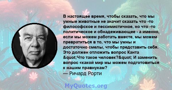 В настоящее время, чтобы сказать, что мы умные животные не значит сказать что -то философское и пессимистичное, но что -то политическое и обнадеживающее - а именно, если мы можем работать вместе, мы можем превратиться в 