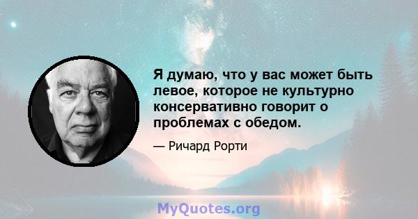 Я думаю, что у вас может быть левое, которое не культурно консервативно говорит о проблемах с обедом.