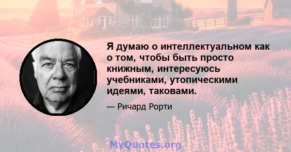 Я думаю о интеллектуальном как о том, чтобы быть просто книжным, интересуюсь учебниками, утопическими идеями, таковами.