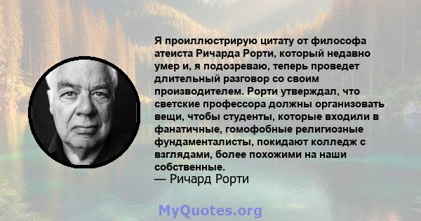 Я проиллюстрирую цитату от философа атеиста Ричарда Рорти, который недавно умер и, я подозреваю, теперь проведет длительный разговор со своим производителем. Рорти утверждал, что светские профессора должны организовать