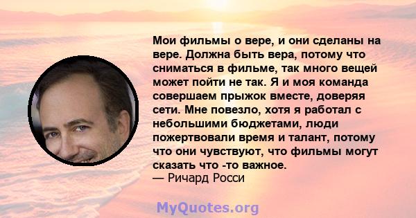 Мои фильмы о вере, и они сделаны на вере. Должна быть вера, потому что сниматься в фильме, так много вещей может пойти не так. Я и моя команда совершаем прыжок вместе, доверяя сети. Мне повезло, хотя я работал с