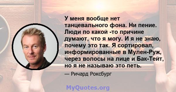 У меня вообще нет танцевального фона. Ни пение. Люди по какой -то причине думают, что я могу. И я не знаю, почему это так. Я сортировал, информированные в Мулен-Руж, через волосы на лице и Бак-Тейт, но я не называю это