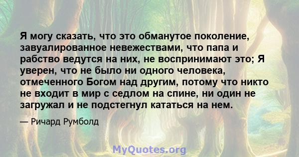 Я могу сказать, что это обманутое поколение, завуалированное невежествами, что папа и рабство ведутся на них, не воспринимают это; Я уверен, что не было ни одного человека, отмеченного Богом над другим, потому что никто 