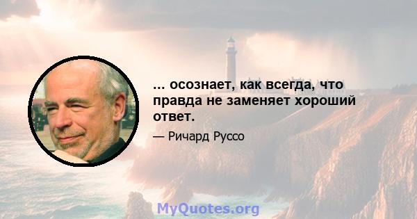 ... осознает, как всегда, что правда не заменяет хороший ответ.