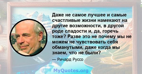 Даже не самое лучшее и самые счастливые жизни намекают на другие возможности, в другой роде сладости и, да, горечь тоже? Разве это не почему мы не можем не чувствовать себя обманутыми, даже когда мы знаем, что не были?