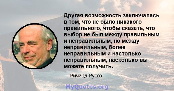 Другая возможность заключалась в том, что не было никакого правильного, чтобы сказать, что выбор не был между правильным и неправильным, но между неправильным, более неправильным и настолько неправильным, насколько вы