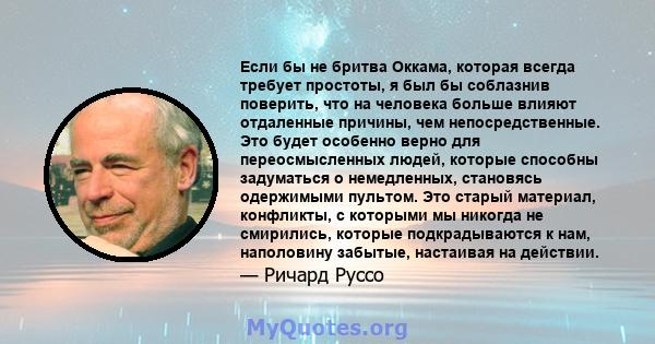 Если бы не бритва Оккама, которая всегда требует простоты, я был бы соблазнив поверить, что на человека больше влияют отдаленные причины, чем непосредственные. Это будет особенно верно для переосмысленных людей, которые 