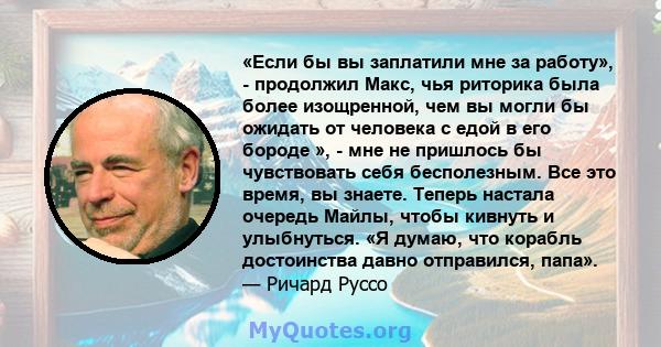 «Если бы вы заплатили мне за работу», - продолжил Макс, чья риторика была более изощренной, чем вы могли бы ожидать от человека с едой в его бороде », - мне не пришлось бы чувствовать себя бесполезным. Все это время, вы 