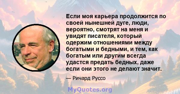 Если моя карьера продолжится по своей нынешней дуге, люди, вероятно, смотрят на меня и увидят писателя, который одержим отношениями между богатыми и бедными, и тем, как богатым или другим всегда удастся предать бедных,