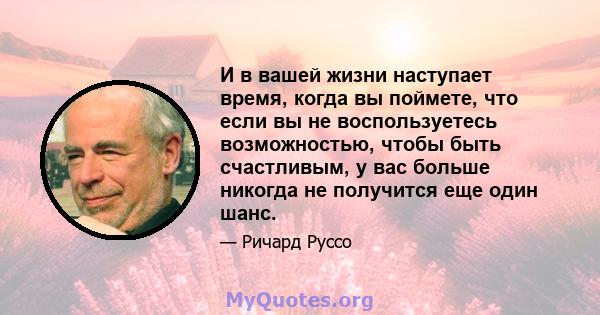 И в вашей жизни наступает время, когда вы поймете, что если вы не воспользуетесь возможностью, чтобы быть счастливым, у вас больше никогда не получится еще один шанс.