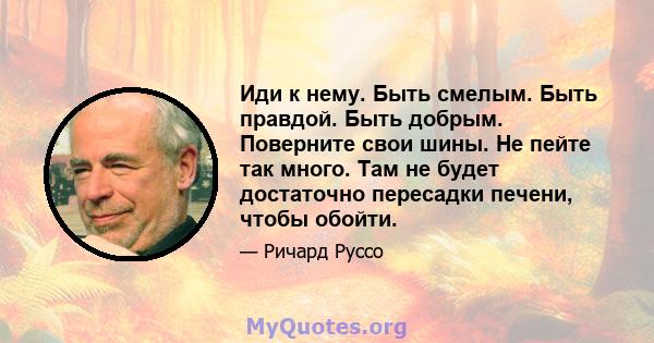 Иди к нему. Быть смелым. Быть правдой. Быть добрым. Поверните свои шины. Не пейте так много. Там не будет достаточно пересадки печени, чтобы обойти.