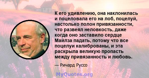 К его удивлению, она наклонилась и поцеловала его на лоб, поцелуй, настолько полон привязанности, что развеял неловкость, даже когда оно заставило сердце Майлза падать, потому что все поцелуи калиброваны, и эта раскрыла 