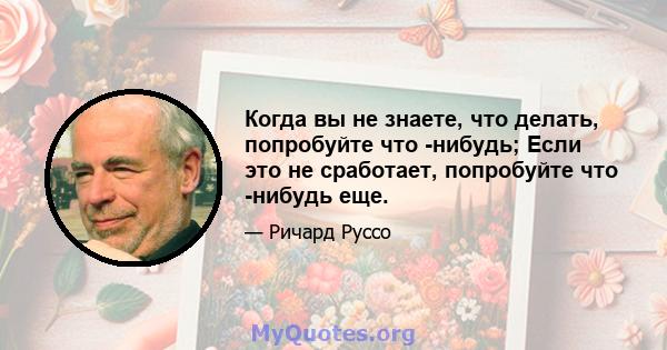 Когда вы не знаете, что делать, попробуйте что -нибудь; Если это не сработает, попробуйте что -нибудь еще.