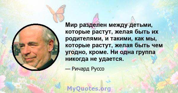 Мир разделен между детьми, которые растут, желая быть их родителями, и такими, как мы, которые растут, желая быть чем угодно, кроме. Ни одна группа никогда не удается.