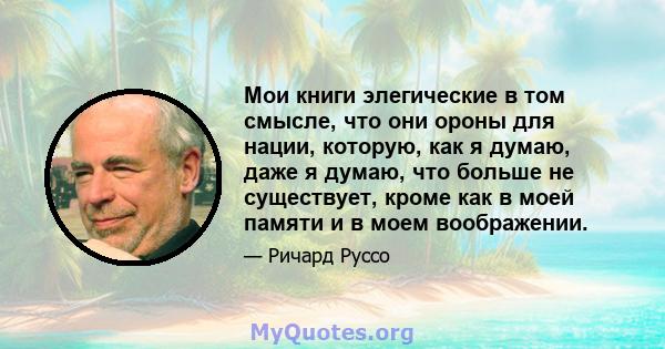 Мои книги элегические в том смысле, что они ороны для нации, которую, как я думаю, даже я думаю, что больше не существует, кроме как в моей памяти и в моем воображении.