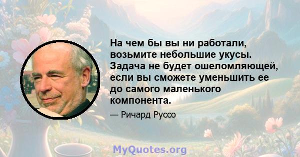 На чем бы вы ни работали, возьмите небольшие укусы. Задача не будет ошеломляющей, если вы сможете уменьшить ее до самого маленького компонента.