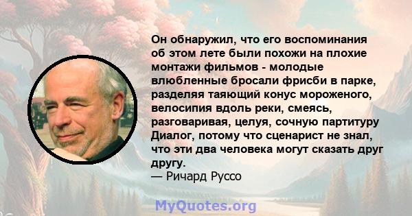 Он обнаружил, что его воспоминания об этом лете были похожи на плохие монтажи фильмов - молодые влюбленные бросали фрисби в парке, разделяя таяющий конус мороженого, велосипия вдоль реки, смеясь, разговаривая, целуя,