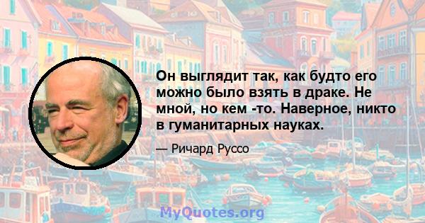 Он выглядит так, как будто его можно было взять в драке. Не мной, но кем -то. Наверное, никто в гуманитарных науках.