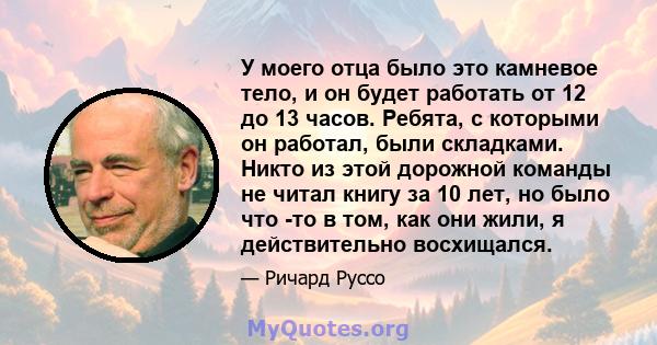 У моего отца было это камневое тело, и он будет работать от 12 до 13 часов. Ребята, с которыми он работал, были складками. Никто из этой дорожной команды не читал книгу за 10 лет, но было что -то в том, как они жили, я