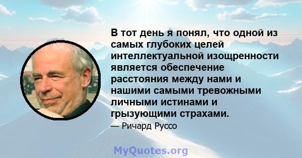 В тот день я понял, что одной из самых глубоких целей интеллектуальной изощренности является обеспечение расстояния между нами и нашими самыми тревожными личными истинами и грызующими страхами.