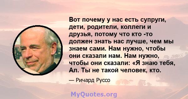 Вот почему у нас есть супруги, дети, родители, коллеги и друзья, потому что кто -то должен знать нас лучше, чем мы знаем сами. Нам нужно, чтобы они сказали нам. Нам нужно, чтобы они сказали: «Я знаю тебя, Ал. Ты не