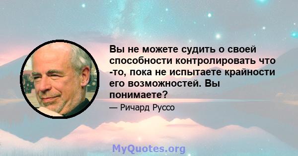 Вы не можете судить о своей способности контролировать что -то, пока не испытаете крайности его возможностей. Вы понимаете?