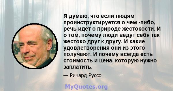 Я думаю, что если людям проинструктируется о чем -либо, речь идет о природе жестокости. И о том, почему люди ведут себя так жестоко друг к другу. И какие удовлетворения они из этого получают. И почему всегда есть