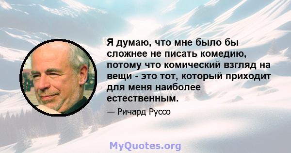 Я думаю, что мне было бы сложнее не писать комедию, потому что комический взгляд на вещи - это тот, который приходит для меня наиболее естественным.