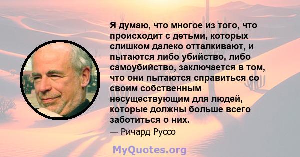 Я думаю, что многое из того, что происходит с детьми, которых слишком далеко отталкивают, и пытаются либо убийство, либо самоубийство, заключается в том, что они пытаются справиться со своим собственным несуществующим