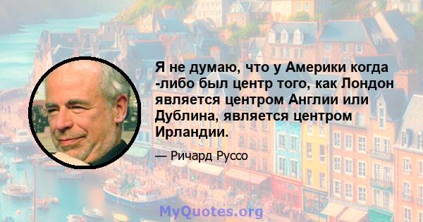 Я не думаю, что у Америки когда -либо был центр того, как Лондон является центром Англии или Дублина, является центром Ирландии.