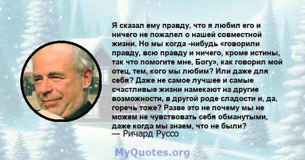 Я сказал ему правду, что я любил его и ничего не пожалел о нашей совместной жизни. Но мы когда -нибудь «говорили правду, всю правду и ничего, кроме истины, так что помогите мне, Богу», как говорил мой отец, тем, кого мы 