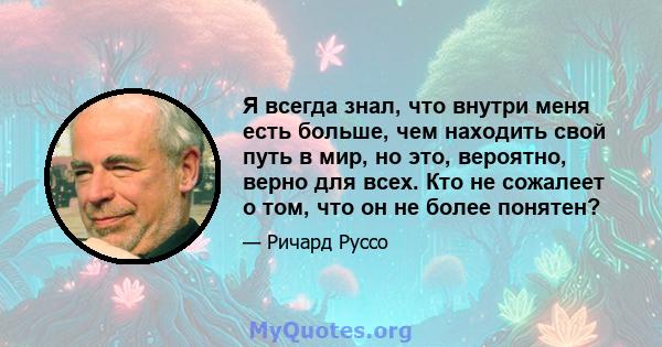 Я всегда знал, что внутри меня есть больше, чем находить свой путь в мир, но это, вероятно, верно для всех. Кто не сожалеет о том, что он не более понятен?