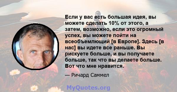 Если у вас есть большая идея, вы можете сделать 10% от этого, а затем, возможно, если это огромный успех, вы можете пойти на всеобъемлющий [в Европе]. Здесь [в нас] вы идете все раньше. Вы рискуете больше, и вы