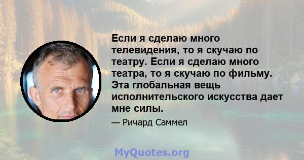 Если я сделаю много телевидения, то я скучаю по театру. Если я сделаю много театра, то я скучаю по фильму. Эта глобальная вещь исполнительского искусства дает мне силы.