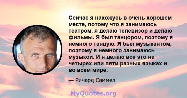 Сейчас я нахожусь в очень хорошем месте, потому что я занимаюсь театром, я делаю телевизор и делаю фильмы. Я был танцором, поэтому я немного танцую. Я был музыкантом, поэтому я немного занимаюсь музыкой. И я делаю все