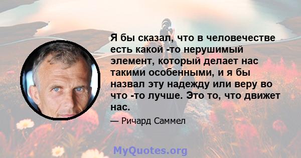 Я бы сказал, что в человечестве есть какой -то нерушимый элемент, который делает нас такими особенными, и я бы назвал эту надежду или веру во что -то лучше. Это то, что движет нас.