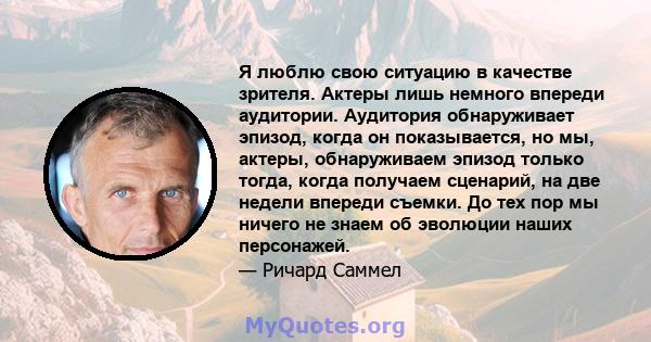 Я люблю свою ситуацию в качестве зрителя. Актеры лишь немного впереди аудитории. Аудитория обнаруживает эпизод, когда он показывается, но мы, актеры, обнаруживаем эпизод только тогда, когда получаем сценарий, на две