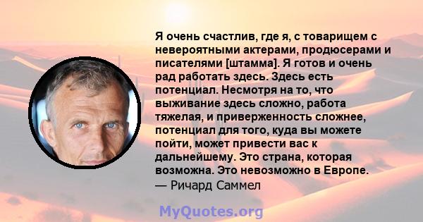 Я очень счастлив, где я, с товарищем с невероятными актерами, продюсерами и писателями [штамма]. Я готов и очень рад работать здесь. Здесь есть потенциал. Несмотря на то, что выживание здесь сложно, работа тяжелая, и