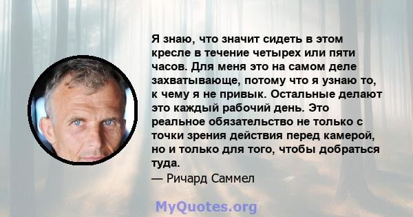 Я знаю, что значит сидеть в этом кресле в течение четырех или пяти часов. Для меня это на самом деле захватывающе, потому что я узнаю то, к чему я не привык. Остальные делают это каждый рабочий день. Это реальное