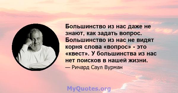 Большинство из нас даже не знают, как задать вопрос. Большинство из нас не видят корня слова «вопрос» - это «квест». У большинства из нас нет поисков в нашей жизни.