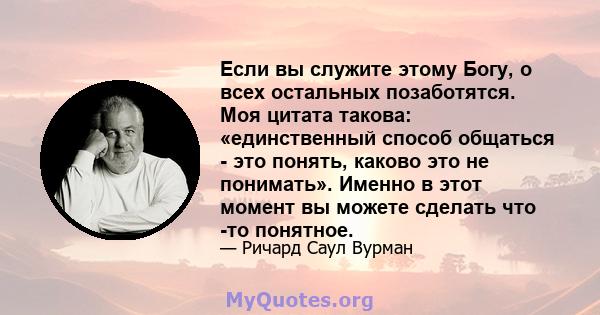 Если вы служите этому Богу, о всех остальных позаботятся. Моя цитата такова: «единственный способ общаться - это понять, каково это не понимать». Именно в этот момент вы можете сделать что -то понятное.