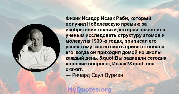 Физик Исадор Исаак Раби, который получил Нобелевскую премию за изобретение техники, которая позволила ученым исследовать структуру атомов и молекул в 1930 -х годах, приписал его успех тому, как его мать приветствовала