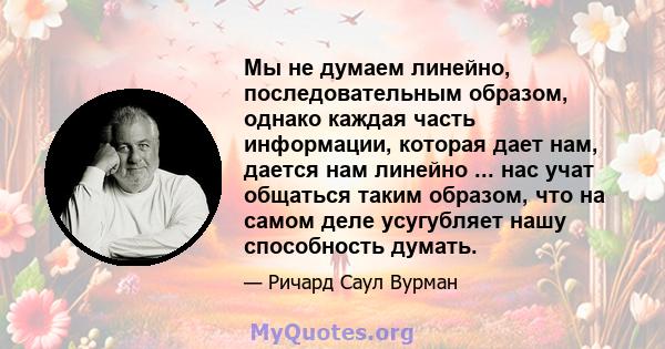 Мы не думаем линейно, последовательным образом, однако каждая часть информации, которая дает нам, дается нам линейно ... нас учат общаться таким образом, что на самом деле усугубляет нашу способность думать.