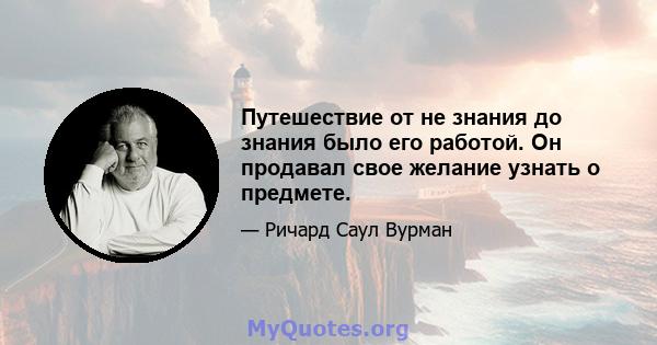 Путешествие от не знания до знания было его работой. Он продавал свое желание узнать о предмете.