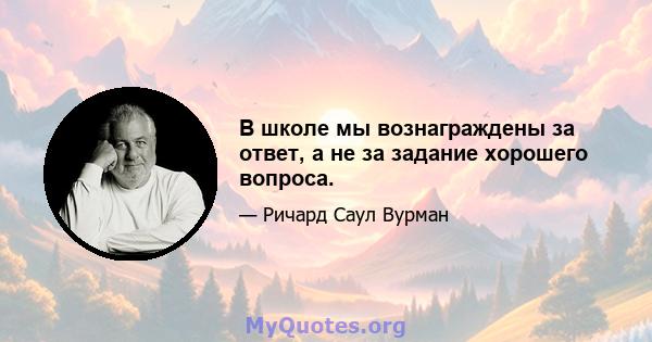 В школе мы вознаграждены за ответ, а не за задание хорошего вопроса.