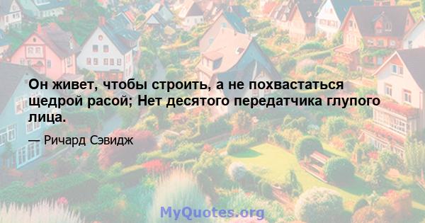 Он живет, чтобы строить, а не похвастаться щедрой расой; Нет десятого передатчика глупого лица.