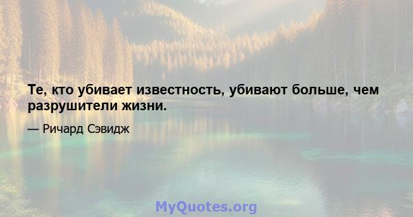 Те, кто убивает известность, убивают больше, чем разрушители жизни.